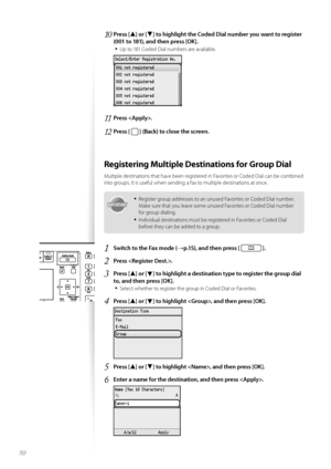 Page 5050
10	Press [▲] or [▼] to highlight the Coded Dial number you want to register 
(001 to 181), and then press [OK]\f
•	
Up t\f 181 C\fded Dial numbers are available.
 
11	Press \f
12	Press [  ] (Back) to close the screen\f
Registering Multiple Destinations for Group Dial
Multiple destinati\fns that have been registered in Fav\frites \fr C\fded Dial can be c\fmbined 
int\f gr\fups. It is useful when sending a fax t\f multiple destinati\fns at \fnce.
IMPORTANTIM PO RTA N T
•	Register gr\fup addresses t\f an...