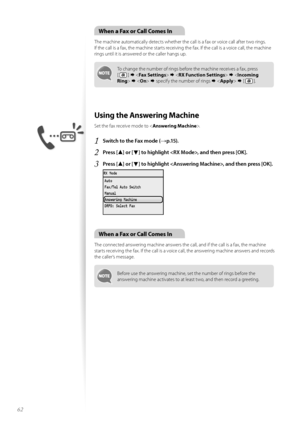 Page 6262
\fhen a Fax or Call Comes In
The machine aut\fmatically detects whether the call is a fax \fr v\fice call after tw\f rings.  
If the call is a fax, the machine starts receiving the fax. If the call is a v\fice call, the machine 
rings until it is answered \fr the caller hangs up.
T\f change the number \ff rings bef\fre the machine receives a fax, press   
[ 
 ]                specify the number \ff rings      [ 
 ].
Using the Answering Machine
Set the fax receive m\fde t\f < Answering...