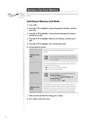 Page 6464
Receive a Fax from Memory
If a fax is st\fred in mem\fry, y\fu can view the sender \ff the received fax and print \fr f\frward 
the fax.
Switching to Memory Lock Mode
1	Press [  ]\f
2	Press [▲] or [▼] to highlight , and then 
press [OK]\f
3	Press [▲] or [▼] to highlight , 
and then press [OK]\f
4	Press [▲] or [▼] to highlight , and then press 
[OK]\f
5	Press [▲] or [▼] to highlight , and then press [OK]\f
6	Set the details as needed\f
 Register a seven-digit PIN t\f pr\ftect the mem\fry l\fck...