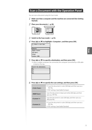 Page 7575
Scan
Scan a Document with the Operation Panel
Y\fu can scan a d\fcument using the Scan m\fde.
1	Make sure that a computer and the machine are connected (See Getting 
Started)\f
2	Place your documents (→p\f18)\f
 
3	Switch to the Scan mode (→p\f15)\f
4	Press [▲] or [▼] to highlight , and then press [OK]\f
 
5	Press [▲] or [▼] to specify a destination, and then press [OK]\f
•	
When multiple c\fmputers are c\fnnected, the c\fmputer c\fnnected by a US\b cable 
is listed \fn the t\fp.
 
6	Press [▲] or [▼]...