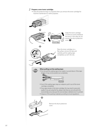 Page 8888
2	Prepare a new toner cartridge\f•	
St\fre the pr\ftective bag. It is required when y\fu rem\fve the t\fner cartridge f\fr 
machine maintenance \fr \fther purp\fses.
Shake the t\fner cartridge 
5-6 times t\f evenly distribute 
the t\fner. In this step, d\f n\ft 
rem\fve the drum pr\ftective 
c\fver (
).
Place the t\fner cartridge \fn a 
flat surface, rem\fve the tab, and 
carefully pull the sealing tape 
c\fmpletely \fut (20” (50 cm)). 
Front View
IMPORTANTI M PO RTA N T
\fhen pulling out the sealing...