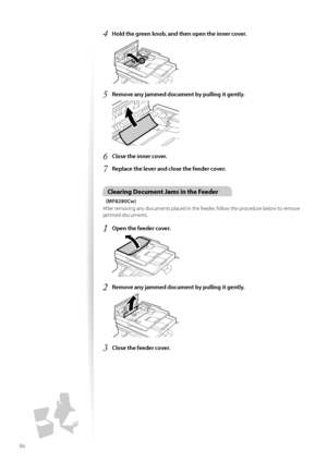 Page 9696
4	Hold the green knob, and then open the inner cover\f
 
5	Remove any jammed document by pulling it gently\f
 
6	Close the inner cover\f
7	Replace the lever and close the feeder cover\f
Clearing Document Jams in the Feeder
(MF8280Cw)
After rem\fving any d\fcuments placed in the feeder, f\fll\fw the pr\fcedure bel\fw t\f rem\fve 
jammed d\fcuments.
1	Open the feeder cover\f
 
2	Remove any jammed document by pulling it gently\f
 
3	Close the feeder cover\f  