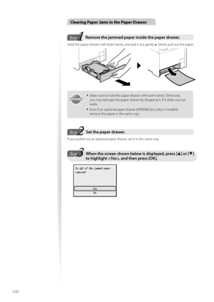 Page 100100
Clearing Paper Jams in the Paper Drawer
1Step
Ste pRemove the jammed paper inside the paper drawer\f  
H\fld the paper drawer with b\fth hands, and pull it \fut gently  ▶ Gently pull \fut the paper.
 
IMPORTANTIM PO RTA N T
•	Make sure t\f h\fld the paper drawer with b\fth hands. Otherwise, 
y\fu may damage the paper drawer by dr\fpping it, if it slides \fut t\f\f 
easily.
•	Even if an \fpti\fnal paper drawer (MF8580Cdw \fnly) is installed, 
rem\fve the paper in the same way.
2Step StepSet the paper...