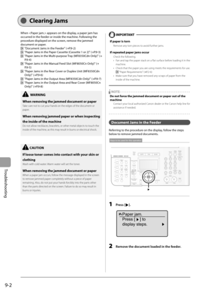 Page 132
9-2
Troubleshooting
   Cle arin g  Ja ms  
 When  appears on the display, a paper jam has 
occurred in the feeder or inside the machine. Following the 
procedure displayed on the screen, remove the jammed 
document or paper. 
 
   "Document Jams in the Feeder" (→
P.9-2)  
    "Paper Jams in the Paper Cassette (Cassette 1 or 2)" ( →
P.9-3)  
    "Paper Jams in the Multi-purpose Tray (MF8350Cdn Only)" ( →
P.9-4)  
    "Paper Jams in the Manual Feed Slot (MF8050Cn Only)" (...