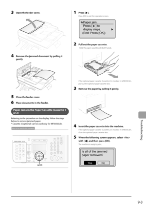 Page 133
9-3
Troubleshooting
  3  Open the feeder cover. 
  
    4    Remove the jammed document by pulling it gently 
  
  5    Close the feeder cover. 
  6    Place documents in the feeder. 
  
   Paper Jams in the Paper Cassette (Cassette 1 
or 2) 
 Referring to the procedure on the display, follow the steps 
below to remove jammed paper. 
 * Cassette 2 (optional) can be used only for MF8350Cdn. 
 
OK
Keys to be used for this operation
 
  1   Press []. 
 Press [OK] to exit the operation screen. 
Paper jam....