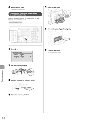 Page 138
9-8
Troubleshooting
6     Close the front cover. 
 The machine is ready to print. 
  
   Paper Jams in the Output Area and Rear 
Cover (MF8050Cn Only) 
 Referring to the procedure on the display, follow the steps 
below to remove jammed paper. 
 
Keys to be used for this operation
 
  1   Press []. 
 
Paper jam.
Press [ ] to
display steps.
 
  2    Lift the scanning platform. 
  
  3    Remove the paper by pulling it gently. 
  
  4    Lower the scanning platform. 
  5    Open the rear cover. 
 (2)
(1)...