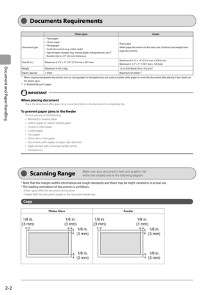 Page 38
2-2
Document and Paper Handling
 Platen glass    Feeder  
 Document type    Plain  paper 
 Heavy  paper 
 Photograph 
 Small documents (e.g., index cards) 
 Special types of paper (e.g., tracing paper, transparencies, etc.)*
1 
 Booklet (Up to 3/4" (20 mm) thickness)  
•
•
•
•
•
•
 Plain  paper 
 (Multi-page documents of the same size, thickness and weight/one-
page documents)  
 Size (W x L)    Maximum 8 1/2" x 11 3/4" (215.9 mm x 297 mm)   Maximum 8 1/2" x 14" (215.9 mm x 355.6...