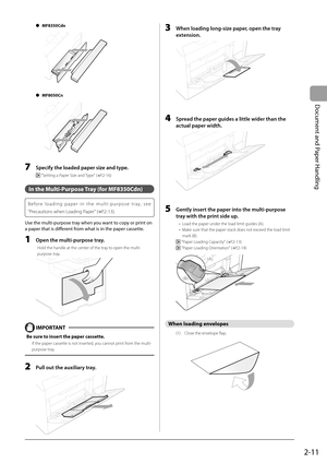 Page 47
2-11
Document and Paper Handling
 MF8350Cdn 
  
 
 MF8050Cn   
  
 
  7    Specify the loaded paper size and type. 
    "Setting a Paper Size and Type" ( →
P.2-16) 
  
 In the Multi-Purpose Tray (for MF8350Cdn) 
  Before loading paper in the multi-purpose tray, see 
 "Precautions when Loading Paper" ( →
P.2-13) .  
 Use the multi-purpose tray when you want to copy or print on 
a paper that is diff   erent from what is in the paper cassette. 
  1    Open the multi-purpose tray. 
 Hold the...