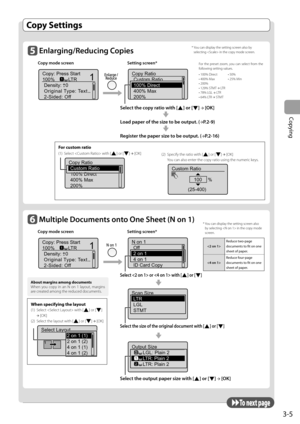 Page 61
3-5
Copying
  Copy  Settings  
        Enlarging/Reducing  Copies 
Copy mode screen  Setting screen*
 
Copy: Press Start
100% LTRDensity: 0
Original Type: Text...
2-Sided: Off
1
+-
1
  
Copy Ratio
Custom Ratio
100% Direct
400% Max
200%
   Select the copy ratio with [] or []  →
 [OK] 
 
  Load paper of the size to be output.  ( →
P.2-9) 
 
  Register the paper size to be output.  ( →
P.2-16) 
 To  n e x t  p a g e 
      Multiple Documents onto One Sheet ( N on 1)  
Copy mode screen  Setting screen*...