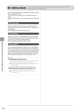 Page 72
5-2
Registering Destinations in the Address Book
 Address  Book    You can specify document destinations by entering the characters using the numeric 
keys or selecting from the address book.
You can register frequently used destinations under one-touch 
keys and coded dial codes.
You can also save one-touch keys and coded dial codes as a 
group.
To register destinations, use the operation panel or the Remote 
UI.
  
  One-touch  Keys 
 Register a recipient for a one-touch key, and then press the...