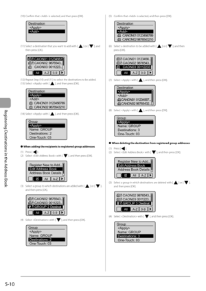 Page 80
5-10
Registering Destinations in the Address Book
(10) Confi rm that  is selected, and then press [OK].
 
Destination

(11) Select a destination that you want to add with [] or [], and 
then press [OK].
 
CAON01 01234567
CAON02 9876543...
CAON03 0011223...
All A-Z 0-9
(12) Repeat Step (10) and (11) to select the destinations to be added.
(13) Select  with [
], and then press [OK].
 
Destination 
 CANON01 0123456789
CANON02 9876543210
(14) Select  with [], and then press [OK].
 
Group 
Name: GROUP...