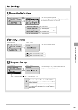 Page 87
6-3
Using the Fax Functions
   Fax  Settings           
      I mage Quality Settings  
Fax mode screen  Setting screen Specify the scanning resolution. 
As you set a higher resolution you will get better resolution 
but the transmission time will be longer.
 
< 200 dpi x 100 dpi (Normal) > For  text  documents 
< 200 dpi x 200 dpi (Fine) >  For  fi ne text documents 
   For documents that contain photographs 
  For  fi ne text documents 
  For  fi ne text documents 
    Sh arpness Settings  
Fax mode...