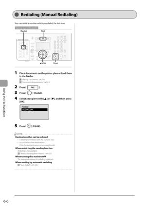 Page 90
6-6
Using the Fax Functions
   Redialing  (Manual  Redialing)  
 You can redial a number which you dialed the last time. 
 
OK
FA X
Redial
Start
Keys to be used for this operation
 
  1    Place documents on the platen glass or load them 
in the feeder. 
    "Placing Documents" ( →
P.2-4) 
 
   "Documents Requirements" ( →
P.2-2) 
  2   Press []. 
  3   Press [] (Redial). 
  4    Select a recipient with [] or [], and then press 
[OK]. 
 
Redial 012XXXXXX
 
  5   Press [] (B & W)....