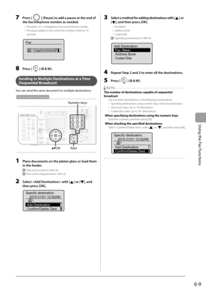 Page 93
6-9
Using the Fax Functions
  7     Press [] (Pause) to add a pause at the end of 
the fax/telephone number as needed. 
 The letter  is displayed at the end of the fax number. 
 The pause added to the end of the number is fi xed at 10 
seconds. 
 
Fax 012p031XXXXXXP
 
  8     Press [] (B & W). 
  
   Sending to Multiple Destinations at a Time 
( Sequential  Broadcast) 
 You can send the same document to multiple destinations. 
 
OK Numeric keysStart
Keys to be used for this operation
 
  1     Place...
