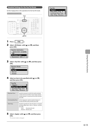 Page 97
6-13
Using the Fax Functions
   Detailed Settings for the Fax/Tel Mode 
 Set the ringing time or the operations for the Fax/Tel mode. 
 
OK
FA X
Keys to be used for this operation
 
  1     Press []. 
  2     Select  with [] or [], and then 
press [OK]. 
 
Specify destination. 2010 01/01 12:52AM
RX Mode: Auto
Resolution: 200 x 1...
 
  3     Select  with [] or [], and then press 
[OK]. 
 
Receive Mode Auto
Fax/Tel
Manual
Answer 
  4     Select an item to be specifi   ed with [] or [], 
and then press...