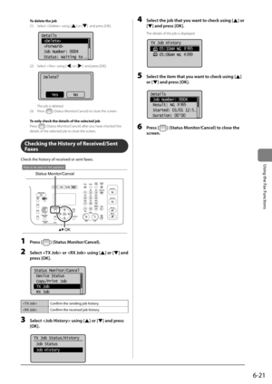 Page 1156-21
\bsing	the	Fax	Functions
To delete the job
(1) Select  using [
] or []  and \bress [OK].
	 		 	 	 	
Details
 
 
 Job Number: 0004
 Status: Waiting to 
...
(2) Select  using [] or []  and \bress [OK].
	 		 	 	 	
Delete?
NoYes
 The job is deleted.
(3)  Press [
] (Status Monitor/Cancel) to close the screen.
To only check the d\Retails of the sele\Rcted job
Press [
] (Status Monitor/Cancel) after you have checked the 
details of the sele\Icted job to close the screen.
Checking the History of...