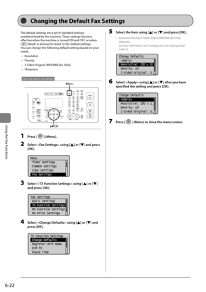 Page 1166-22
\bsing	the	Fax	Functions
The	default	settings	are	a	set	of	standard	settings	
predetermined	\fy	the	machine.	These	settings	\fecome	
effective	when	the	machine	is	turned	ON	and	OFF,	or	when		
[
]	(Reset)	is	pressed	to	revert	to	the	default	settings.
You	can	change	the	following	default	settings	\fased	on	your	
needs.
•	 Resolution
•	 Density
•	 2-Sided	Original	(MF8380Cdw	Only)
•	 Sharpness
Menu
OK
Keys to be used for this operation
1  Press [] (Menu).
2 Select  using [] or [] \fnd press 
[OK]....