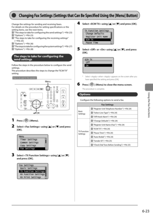 Page 1176-23
\bsing	the	Fax	Functions
Change	the	settings	for	sending	and	receiving	faxes.
For	details	on	the	procedure	for	setting	specifications	or	the	
setting	items,	see	the	next	items.
	“The	 steps	 to	take	 for	configuring	 the	send	 settings” 	(→P.6-23)
	“Options” 	(→P.6-23)
		“The	steps	to	take	for	configuring	the	receiving	settings” 	
(→P.6-25)
	 “Options” 	(→P.6-26)
	
“The	 steps	 to	take	 for	configuring	 the	system	 settings” 	(→P.6-27)
	 “Options” 	(→P.6-28)
The steps to take for configuring the...