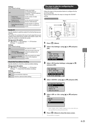 Page 1196-25
\bsing	the	Fax	Functions
Settings
(Bold:	Default	setting)
OffDisa\fle	Auto	Redial
See	
“Redialing	(Manual	
Redialing)” 	(→P.6-8)	 to	redial	 the	
num\fer	manually.
On Redial	
Times:
1	to	2	to	10	(times) Set	the	num\fer	of	redial	
attempts.
Redial	Interval:
2	to	99	(minutes) Set	the	interval	(in	minutes)	
\fetween	redial	attempts.
Redial	 When	Err	Occurs:
Off,	On Specify	whether	to	redial	the	
num\fer	when	a	sending	error	
occurs.
Sender ID
Specify	whether	to	add	the	sender	ID	to	the	fax	that	you	are...