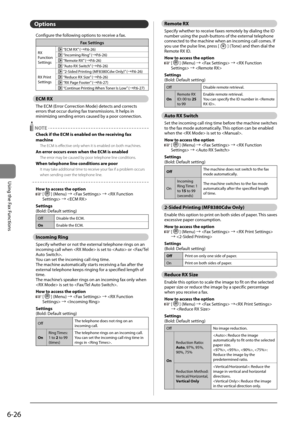 Page 1206-26
\bsing	the	Fax	Functions
Options
Configure	the	following	options	to	receive	a	fax.
F\fx Settings
RX	
Function
Settings	“ECM	RX” 	(→P.6-26)
	“Incoming	Ring” 	(→P.6-26)
	“Remote	RX” 	(→P.6-26)
	“Auto	RX	Switch” 	(→P.6-26)
RX	Print	
Settings
	 “2-Sided	Printing	(MF8380Cdw	Only)” 	(→P.6-26)
	“Reduce	RX	Size” 	(→P.6-26)
	“RX	Page	Footer” 	(→P.6-27)
	“Continue	Printing	 When	Toner	Is	Low” 	(→P.6-27)
ECM RX
The	ECM	(Error	Correction	Mode)	detects	and	corrects	
errors	that	occur	during	fax	transmissions.	It...