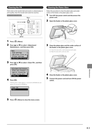 Page 1358-3
Maintenance
Cleaning the ITB
If	dirt	sticks	to	the	transfer	\felt	and	results	in	a	deterioration	in	
print	quality,	clean	the	transfer	\felt	inside	the	machine.
Menu
OK
Keys to be used for this operation
1  Press [] (Menu).
2 Press [] or [] to select , \fnd then press [OK].
	 		
 Menu
  Scan Settings
  USB Direct Print Se
...
  Printer Settings
  Adjustment/Maintenan
3 Press [] or [] to select , \fnd then 
press [OK].
	 		
Adjustment/Maintenance
 Black Text  Process i...
 Special Processing
 Clean...