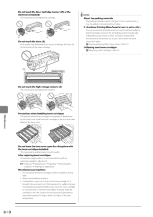 Page 1428-10
Maintenance
Do not touch the toner cartridge \fe\fory (\b) or the 
electrical contacts (B)
This may result in damage to the cartridge.
(B)
(A)
(B)
(A)
Do not touch the dru\f (\b).
Print quality may deteriorate if you touch or damage the \Idrum (A) 
at the bottom of the toner cartridge.
			
Bottom View
(A)
Do not touch the high-voltage contacts (\b)
This may result in damage to the machine.
(A)(A)
Precautions when insta\Rlling toner cartridges
The \bosition of the \Itoner cartridges in the \brinter...