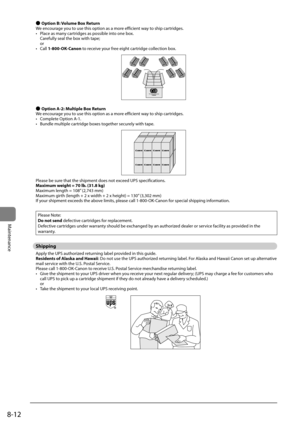 Page 1448-12
Maintenance
 
● Option B: Volu\fe Box Return
We	encourage	you	to	use	this	option	as	a	more	efficient	way	to	ship	cartridges.
•	 Place	as	many	cartridges	as	possi\fle	into	one	\fox.	
Carefully	seal	the	\fox	with	tape;	
or
•	 Call	1-800-OK-Canon	to	receive	your	free	eight	cartridge	collection	\fox.
 
● Option \b-2: Multiple Box Return
We	encourage	you	to	use	this	option	as	a	more	efficient	way	to	ship	cartridges.
•	 Complete	Option	A-1.
•	 Bundle	multiple	cartridge	\foxes	together	securely	with	tape....
