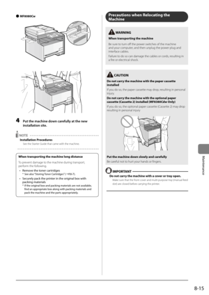 Page 1478-15
Maintenance
 
● MF8080Cw
	 	
4 
Put the m\fchine down c\frefully \ft the new 
inst\fll\ftion site.
 NOTE 
Installation Procedures
See the Starter Guide that came \Iwith the machine.
Precautions when Relocating the 
Machine
 IMPORT\bNT 
Do not carry the \fachine with \Ra cover or tray open.
Make sure that the front cover and multi-\bur\bose tray (manual feed 
slot) are closed before carrying the \brinter.
 C\bUTION
Do not carry the \fachine with \Rthe paper cassette 
installed
If you do so, the...