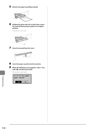 Page 1569-8
Trou\fleshooting
5 Remove the p\fper by pulling it gently.
	 		
6 Holding the green t\fbs (A) on both sides, return 
the m\fnu\fl feed tr\fnsport guide to its origin\fl 
position.
Push them u\b  until it\I clicks.
	 		(A)
7 Close the m\fnu\fl feed slot cover.
	 		
8 Insert the p\fper c\fssette into the m\fchine.
9 When the following screen \fppe\frs, select  
with [
], \fnd then press [OK].
The machine is ready to \brint.
	 		
Is all of the jammed
paper removed?
Yes No   