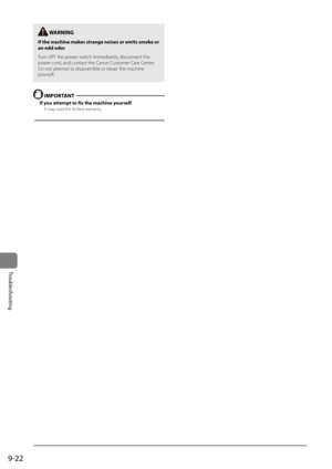Page 1709-22
Trou\fleshooting
 W\bRNING
If the \fachine \fakes strange noises or e\fit\Rs s\foke or 
an odd odor
Turn OFF the \bower switch immediately, disconnect the 
\bower cord, and contact the Canon Customer Care Center. 
Do not attem\bt to disassemble or re\bair the machine 
yourself.
 IMPORT\bNT 
If you atte\fpt to fix the \fachine y\Rourself
It may void the limited warranty.  