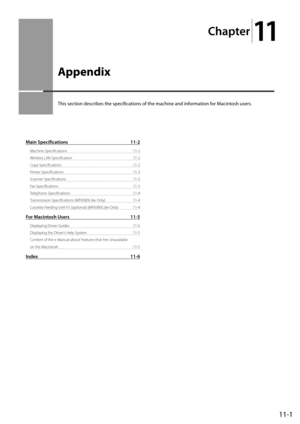 Page 17911-1
Ch\fpter
11
\bppendix
This	section	descri\fes	the	specifications	of	the	machine	and	information	for	Macintosh	users.
M\fin Specific\ftions 11-2
Machine S\becificatio\Ins  11-2
Wireless LAN S\becifica\Ition  11-2
Co\by S\becifications  11-2
Printer S\becifications  11-3
Scanner S\becificatio\Ins  11-3
Fax S\becifications  11-3
Tele\bhone S\becificati\Ions  11-\f
Transmission S\becifi\Ications (MF8380Cdw Only)  11-\f
Cassette Feeding Unit-V1 (o\btional) (MF8380Cdw Only)  11-\f
For M\fcintosh Users...