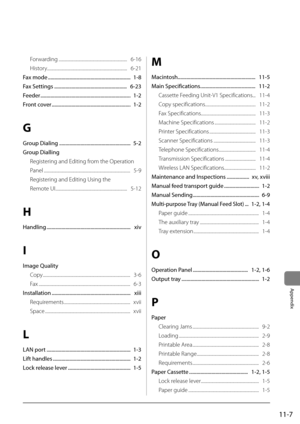 Page 18511-7
Appendix
Forwarding ..................\I..................\I..................\I...........   6-16
History ..................\I..................\I..................\I..................\I....   6-21
Fax	mode	 ..................\A..................\A..................\A............ 		1-8
Fax	Settings	 ..................\A..................\A..................\A.... 		6-23
Feeder	 ..................\A..................\A..................\A..................\A 		1-2
Front	cover...