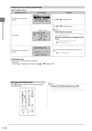 Page 341-10
Before	\bsing	the	Machine
Configuring \fenus us\Ring the navigation keys
How to configure \fenus
What you want to doScreen exa\fple Procedure
Adjust	levels	such	as	density	on	
the	scale
Density
    -                +
 Background: Default
 Color  Balance:  Defa u...
Press	[]	or	[]	to	adjust	the	level.
Set	the	timer
Numeric key icon
Auto Reset Timer
2    min.
(0=Off, 1-9)
Press	[]	or	[]	to	specify	the	value.
 NOTE
Values that you can specify
You can s\becify any value shown in the \barentheses at 
the...