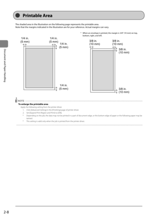 Page 462-8
Document	and	Paper	Handling
The	shaded	area	in	the	illustration	on	the	following	page	represents	the	printa\fle	area.
Note	that	the	margins	indicated	in	the	illustration	are	for	your	reference.	Actual	margins	can	vary.	
1/4 in.
(5 mm) 1/4 in.
(5 mm) 1/4 in.
(5 mm)
1/4 in.
(5 mm)
*	 When	an	envelope	is	printed,	the	margin	is	3/8"	(10	mm)	on	top,	
\fottom,	right,	and	left.
3/8 in.
(10 mm) 3/8 in.
(10 mm)
3/8 in.
(10 mm)
3/8 in.
(10 mm)
 NOTE
To enlarge the printable area
A\b\bly the following...