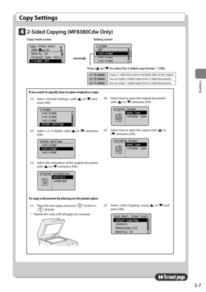 Page 673-7
Copying
Copy Settings
2-Sided Copying (MF8380Cdw Only)
Copy mode screen       Setting screen
      	
11Copy: Press Start
 100%     LTR
 Density:  0
 Original Type: Text/
 2-Sided: Off
+
- 	
	
2-Sided
 Off
 1  2-Sided
 2  2-Sided
 2  1-Sided
Press [] or [] to select the 2-Sided copy form\ft → [OK]
If you want to specify how to open original or copy
(1)	 Select		with	[
]	or	[]	and	
press	[OK].
    
2-Sided
 1  2-Sided
 2  2-Sided
 2  1-Sided
 Format Settings
(2)	 Select	2-Sided>	with	[]	or	[]	and	press...