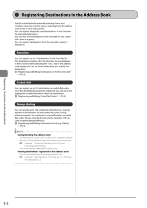 Page 825-2
Registering	Destinations	in	the	Address	Book
Specify	a	destination	\fy	manually	entering	characters/
num\fers	using	the	numeric	keys	or	selecting	from	the	address	
\fook	to	fax	or	send	a	document.
You	can	register	frequently	used	destinations	in	the	Favorites	
list	and	coded	dial	codes.
You	can	also	save	destinations	in	the	Favorites	list	and	coded	
dial	codes	as	a	group.
You	can	register	destinations	from	the	operation	panel	or	
Remote	\bI.
Favorites
You	can	register	up	to	19	destinations	in	the...