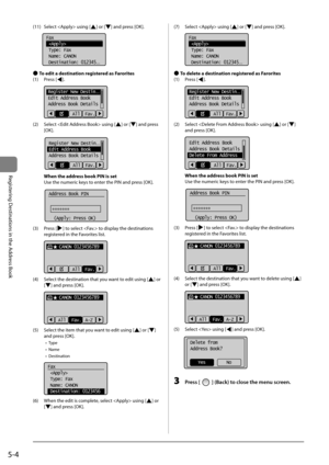 Page 845-4
Registering	Destinations	in	the	Address	Book
(11)	 Select		using	[]	or	[]	and	press	[OK].
		
Fax
 
 Type: Fax
 Name: CANON
 Destination: 012345
...
 
● To edit a destination registered as Farorites
(1)	 Press	[
].
	 		
Register New Destin...
Edit Address Book
Address Book Details
All  Fav.
(2)	 Select		using	[]	or	[]	and	press	
[OK].
	 		
Register New Destin...
Edit Address Book
Address Book Details
All  Fav.
When the address book PIN is set
\bse	the	numeric	keys	to	enter	the	PIN	and	press	[OK]....