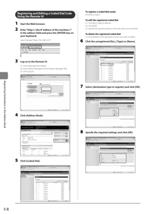 Page 885-8
Registering	Destinations	in	the	Address	Book
Registering and Editing a Coded Dial Code 
Using the Re\fote UI
1 St\frt the Web browser.
2 \bnter “http://\F/” 
in the \fddress field \fnd press the [\bNT\bR] key on 
your keybo\frd.
In\but Exam\ble: “htt\b://192.168.0.21\I5/”
	 		
3 Log on to the Remote UI.
(1)  Select [Management Mode].  
(2)  Enter [System Manager ID] and [Sys\Item Manager PIN].
(3)  Click [Log In].  
	 		
(1)
(1)
(2)
(2)(3)
4 Click [Address Book].
	 		
5 Click [Coded Di\fl].
	 		
To...