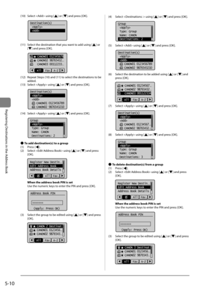 Page 905-10
Registering	Destinations	in	the	Address	Book
(10)	 Select		using	[]	or	[]	and	press	[OK].
			
Destination(s)
 
 
(11)	 Select	the	destination	that	you	want	to	add	using	[]	or	
[
]	and	press	[OK].
	 		
    CANON01 012345678
    CANON02 98765432...
    CANON03 00112233...
Fav. A-Z
All
(12)	 Repeat	Steps	(10)	and	(11)	to	select	the	destinations	to	\fe	
added.
(13)	 Select		using	[
]	or	[]	and	press	[OK].
	 		
Destination(s)
 
 
    CANON01 0123456789
    CANON02 9876543210
(14)	 Select		using	[]	or	[]...