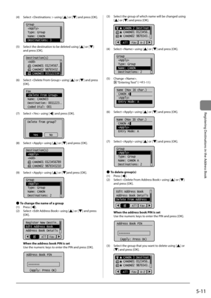 Page 915-11
Registering	Destinations	in	the	Address	Book
(4)	 Select		using	[]	or	[]	and	press	[OK].
			
Group
 
 Type: Group
 Name: CANON
 Destinations: 3
(5)	 Select	the	destination	to	\fe	deleted	using	[]	or	[]	
and	press	[OK].
	 		
Destination(s)
 
    CANON01 01234567
...
    CANON02 98765432...
    CANON03 001122334
(6)	 Select		using	[]	or	[]	and	press	
[OK].
	 		
Fax
 
 Name: CANON03
 Destination: 0011223
...
 Coded Dial: 001
(7)	 Select		using	[]	and	press	[OK].
	 		
Delete from group?
NoYes
(8)...