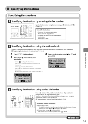 Page 996-5
\bsing	the	Fax	Functions
Specifying Destinations
Specifying Destinations
Specifying destin\ftions by entering the f\fx numbe\Fr
 
Specify	the	fax	num\fer	using	the	numeric	keys,	[]	(Tone),	and	[]	
(SYMBOLS).
To \fodify destinations
•	 To	cancel	the	entered	destination		
Press	and	hold	[
]	(Clear).
•	 To	delete	the	last	character	of	the	entered	
destination		
Press	[
]	(Clear).
Specifying destin\ftions using coded di\fl codes   	
Press	[]	(Coded	Dial),	and	then	enter	the	three-digit	registration...