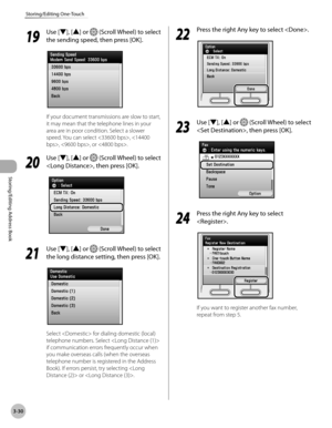 Page 1073-30
Storing/Editing One-Touch
Storing/Editing Address Book
19
 Use [▼], [▲] or  (Scroll Wheel) to select 
the sending speed, then press [OK].
If your document transmissions are slow to start, 
it may mean that the telephone lines in your 
area are in poor condition. Select a slower 
speed. You can select , , , or .
20
  Use [▼], [▲] or  (Scroll Wheel) to select 
, then press [OK].
21
  Use [▼], [▲] or  (Scroll Wheel) to select 
the long distance setting, then press [OK].
Select  for dialing domestic...