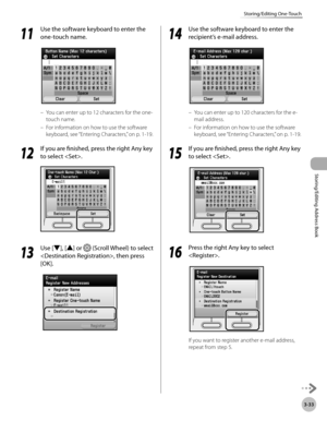 Page 1103-33
Storing/Editing One-Touch
Storing/Editing Address Book
11
 Use the software keyboard to enter the 
one-touch name.
You can enter up to 12 characters for the one-
touch name.
For information on how to use the software 
keyboard, see “Ent
 ering Characters,” on p. 1-19.
12
 If you are finished, press the right Any key 
to select .
13
  Use [▼], [▲] or  (Scroll Wheel) to select 
, then press 
[OK].
–
–
14
  Use the software keyboard to enter the 
recipient’s e-mail address.
You can enter up to 120...