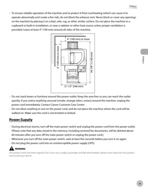 Page 12Preface
x
Preface
To ensure reliable operation of the machine and to protect it from overheating (which can cause it to 
operate abnormally and create a fire risk), do not block the exhaust vent. Never block or cover any openings 
on the machine by placing it on a bed, sofa, rug, or other similar surface. Do not place the machine in a 
cupboard or built-in installation, or near a radiator or other heat source unless proper ventilation is 
provided. Leave at least 4" (100 mm) around all sides of...