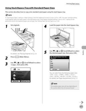 Page 140Copying
4-11
Selecting Paper Source
1 
Set originals.
For details, see “Placing Originals,” on p. 2-4.
2 
Press  (Main Menu).
3 
Use [▼], [▲] or  (Scroll Wheel) to select 
, then press [OK].
4 
Load the paper into the stack bypass tray.
5 
Use [▼], [▲] or  (Scroll Wheel) to select 
the desired paper size, then press [OK].
You can select from the following paper sizes:
, , , , , 
, , , , 
For details, see “P
 aper Requirements,” on p. 2-7.
The available paper sizes will vary depending on 
the country...