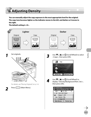 Page 146Copying
4-17
Adjusting Density
Adjusting Density
You can manually adjust the copy exposure to the most appropriate level for the original. 
The copy tone becomes lighter as the indicator moves to the left, and darker as it moves to 
the right.  
The default setting is .
1 
Set originals.
For details, see “Placing Originals,” on p. 2-4.
2 
Press  (Main Menu).
3 
Use [▼], [▲] or  (Scroll Wheel) to select 
, then press [OK].
4 
Use [▼], [▲] or  (Scroll Wheel) to 
display , 
then press [OK]. 