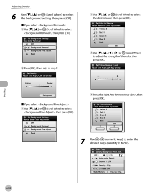 Page 149Copying
4-20
Adjusting Density
6 
Use [▼], [▲] or  (Scroll Wheel) to select 
the background setting, then press [OK].
■  If you select :
①
  Use [▼], [▲] or 
 (Scroll Wheel) to select 
, then press [OK].
②  Press [OK], then skip to step 7.
■ If you select :
①
  Use [▼], [▲] or 
 (Scroll Wheel) to select 
, then press [OK].
②  Use [▼], [▲] or  (Scroll Wheel) to select 
the desired color, then press [OK].
③  Use [▼], [▲], [◀], [▶] or  (Scroll Wheel) 
to adjust the strength of the color, then 
press [OK].
④...