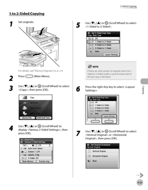 Page 152Copying
4-23
2-Sided Copying
1 to 2-Sided Copying
1 
Set originals.
For details, see “Placing Originals,” on p. 2-4.
2 
Press  (Main Menu).
3 
Use [▼], [▲] or  (Scroll Wheel) to select 
, then press [OK].
4 
Use [▼], [▲] or  (Scroll Wheel) to 
display , then 
press [OK].
5 
Use [▼], [▲] or  (Scroll Wheel) to select 
.
If there are odd number of originals when the 1-
Sided to 2-Sided mode is used, the back side of 
the last copy is left blank.
6 
Press the right Any key to select .
7 
Use [▼], [▲] or...