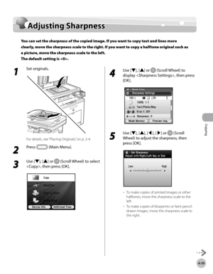Page 168Copying
4-39
Adjusting Sharpness
1 
Set originals.
For details, see “Placing Originals,” on p. 2-4.
2 
Press  (Main Menu).
3 
Use [▼], [▲] or  (Scroll Wheel) to select 
, then press [OK].
4 
Use [▼], [▲] or  (Scroll Wheel) to 
display , then press 
[OK].
5 
Use [▼], [▲], [◀], [▶] or  (Scroll 
Wheel) to adjust the sharpness, then 
press [OK].
To make copies of printed images or other 
halftones, move the sharpness scale to the 
left.
To make copies of blueprints or faint pencil-
drawn images, move the...