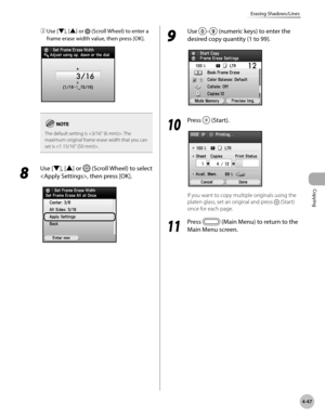 Page 176Copying
4-47
Erasing Shadows/Lines
② Use [▼], [▲] or  (Scroll Wheel) to enter a 
frame erase width value, then press [OK].
The default setting is . The 
maximum original frame erase width that you can 
set is .
8 
Use [▼], [▲] or  (Scroll Wheel) to select 
, then press [OK].
9 
Use – (numeric keys) to enter the 
desired copy quantity (1 to 99).
10
  Press  (Start).
If you want to copy multiple originals using the 
platen glass, set an original and press 
 (Start) 
once for each page.
11
  Press  (Main...